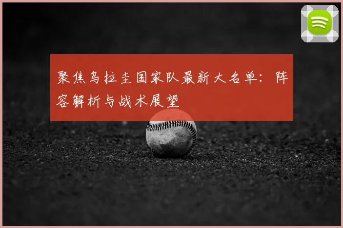 聚焦乌拉圭国家队最新大名单：阵容解析与战术展望