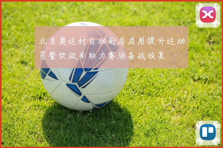 北京奥运村自动厨房启用提升运动员餐饮效率助力赛场备战恢复